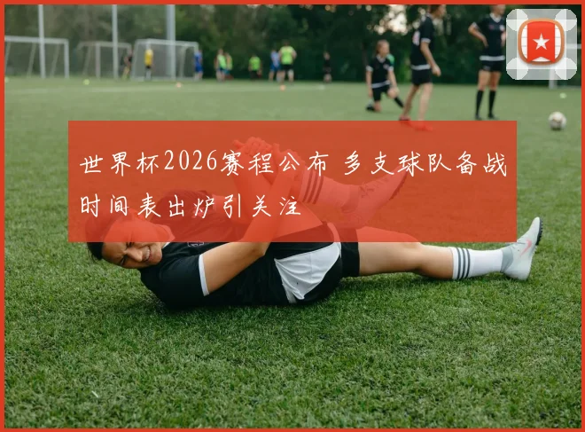 世界杯2026赛程公布 多支球队备战时间表出炉引关注