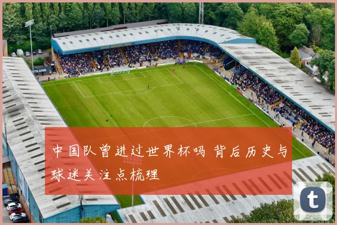 中国队曾进过世界杯吗 背后历史与球迷关注点梳理