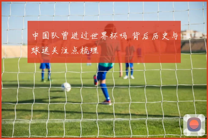 中国队曾进过世界杯吗 背后历史与球迷关注点梳理