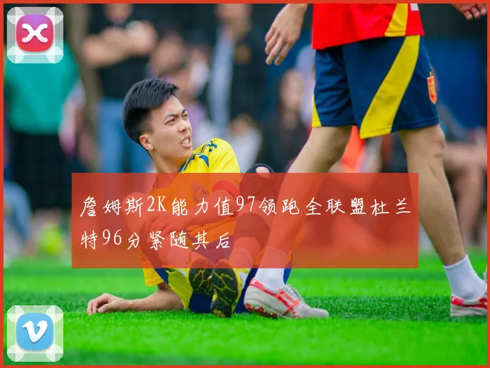 詹姆斯2K能力值97领跑全联盟杜兰特96分紧随其后