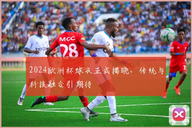 2024欧洲杯球衣正式揭晓,传统与科技融合引期待
