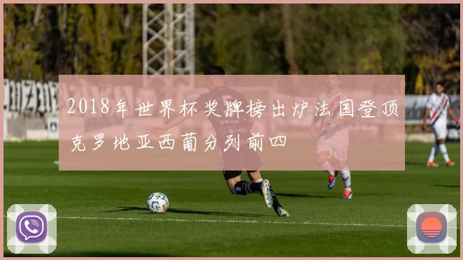 2018年世界杯奖牌榜出炉法国登顶克罗地亚西葡分列前四
