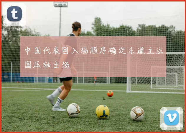 中国代表团入场顺序确定东道主法国压轴出场