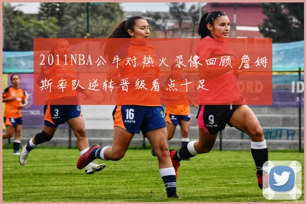 2011NBA公牛对热火录像回顾 詹姆斯率队逆转晋级看点十足