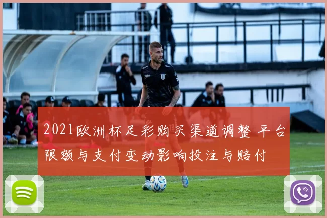 2021欧洲杯足彩购买渠道调整 平台限额与支付变动影响投注与赔付