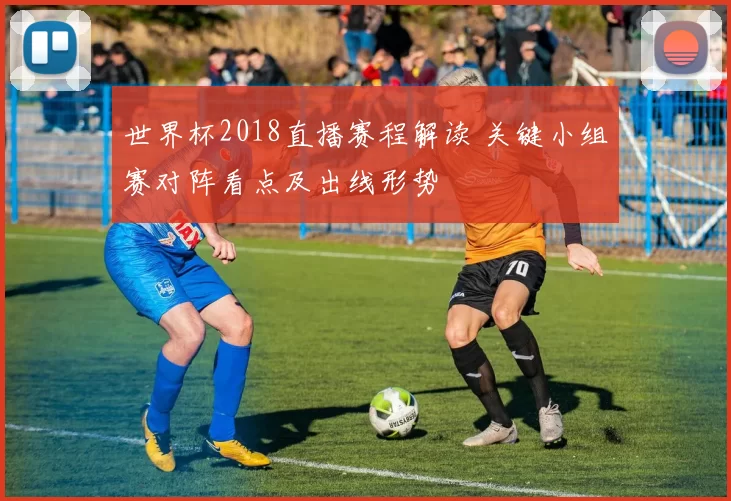 世界杯2018直播赛程解读 关键小组赛对阵看点及出线形势