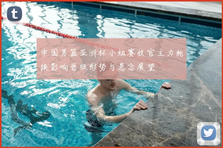 中国男篮亚洲杯小组赛收官主力轮换影响晋级形势与悬念展望