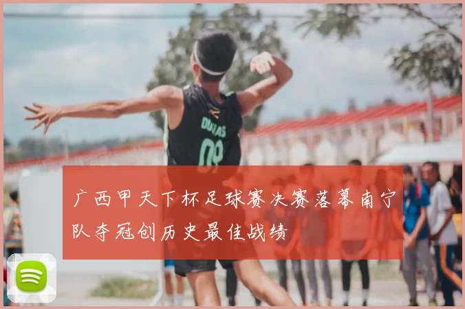 广西甲天下杯足球赛决赛落幕南宁队夺冠创历史最佳战绩