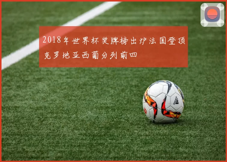 2018年世界杯奖牌榜出炉法国登顶克罗地亚西葡分列前四