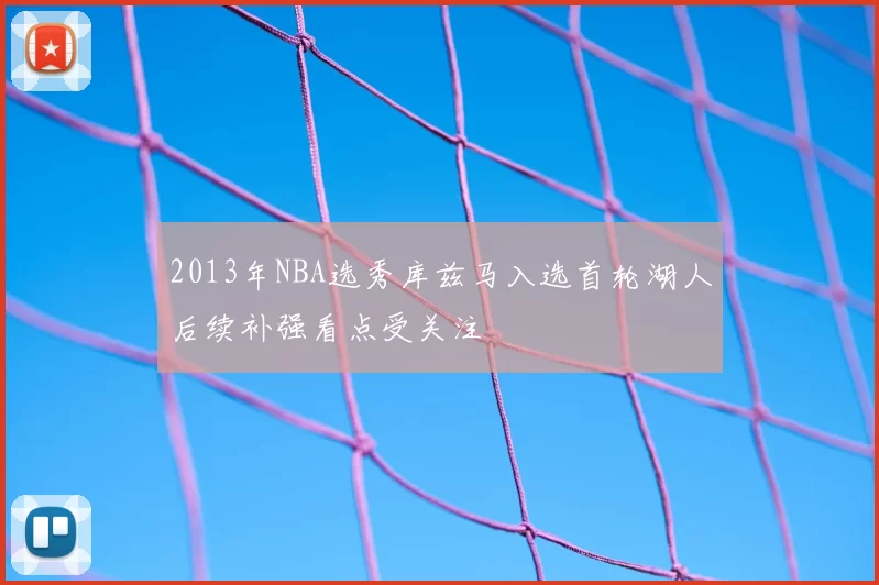2013年NBA选秀库兹马入选首轮湖人后续补强看点受关注