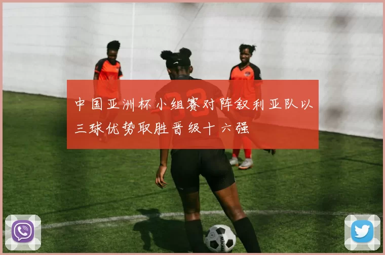 中国亚洲杯小组赛对阵叙利亚队以三球优势取胜晋级十六强