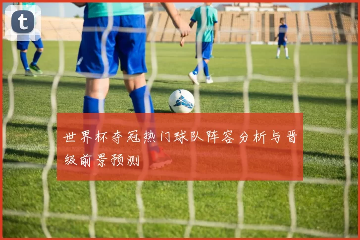 世界杯夺冠热门球队阵容分析与晋级前景预测