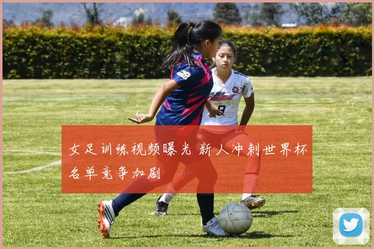 女足训练视频曝光 新人冲刺世界杯名单竞争加剧