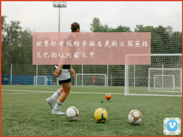 世界杯夺冠赔率排名更新法国英格兰巴西位列前三甲