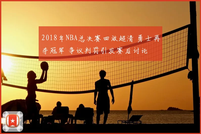 2018年NBA总决赛回放超清 勇士再夺冠军 争议判罚引发赛后讨论
