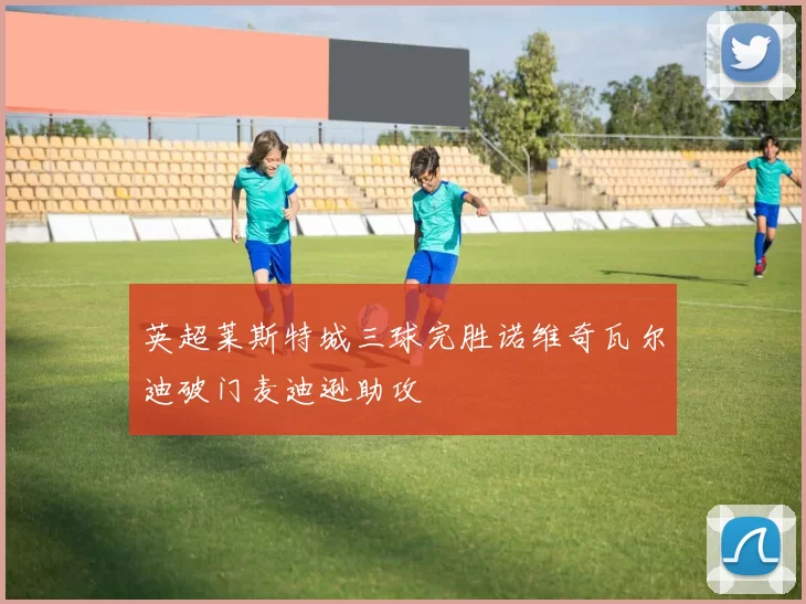 英超莱斯特城三球完胜诺维奇瓦尔迪破门麦迪逊助攻