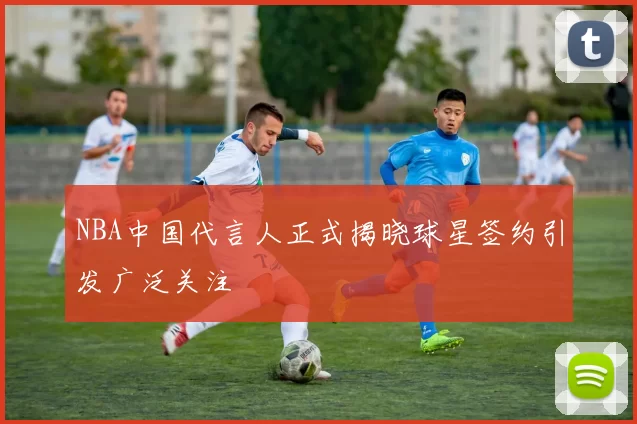 NBA中国代言人正式揭晓球星签约引发广泛关注
