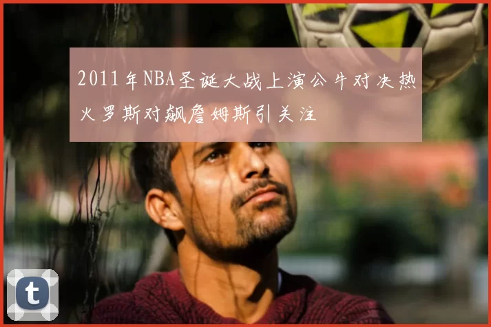 2011年NBA圣诞大战上演公牛对决热火罗斯对飙詹姆斯引关注