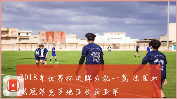 2018年世界杯奖牌分配一览 法国加冕冠军克罗地亚收获亚军