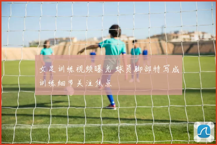女足训练视频曝光 球员脚部特写成训练细节关注焦点