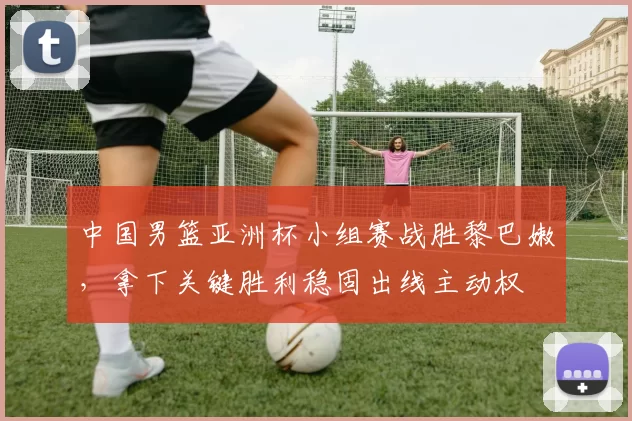 中国男篮亚洲杯小组赛战胜黎巴嫩，拿下关键胜利稳固出线主动权