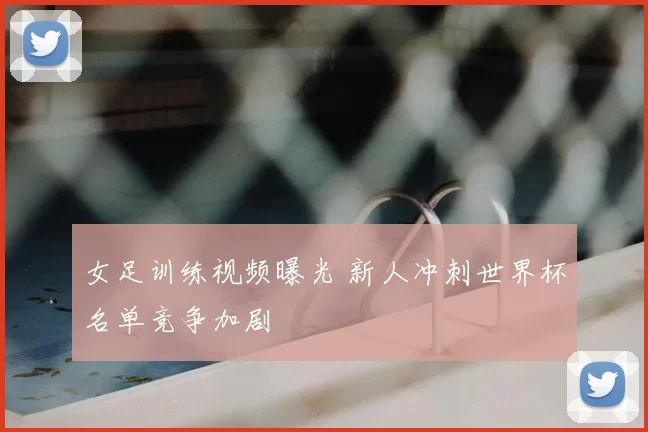女足训练视频曝光 新人冲刺世界杯名单竞争加剧