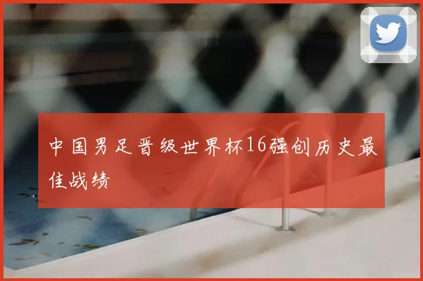 中国男足晋级世界杯16强创历史最佳战绩