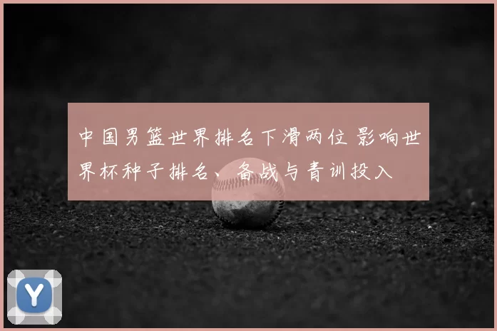 中国男篮世界排名下滑两位 影响世界杯种子排名、备战与青训投入