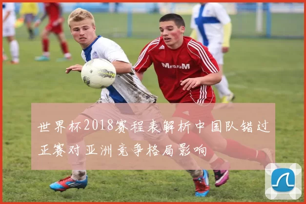 世界杯2018赛程表解析中国队错过正赛对亚洲竞争格局影响