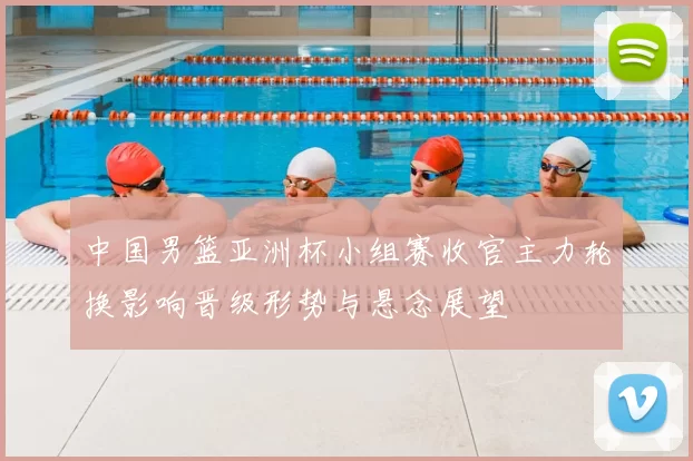 中国男篮亚洲杯小组赛收官主力轮换影响晋级形势与悬念展望